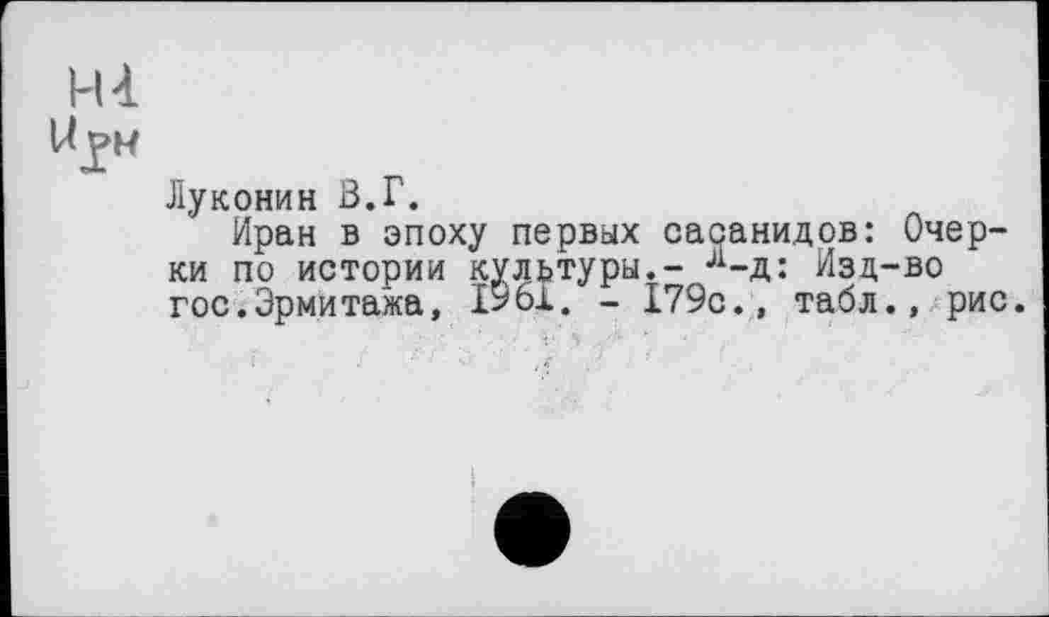 ﻿Н-і
WIM
Луконин В.Г.
Иран в эпоху первых сасанидов: Очерки по истории культуры.- л-д: Изд-во гос.Эрмитажа, 1561. - 179с., табл., рис.